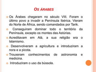OS ÁRABES
Os Árabes chegaram no século VIII. Foram o
último povo a invadir a Península Ibérica. Vieram
do Norte de África, sendo comandados por Tarik.

Conseguiram dominar todo o território da
Península, excepto os montes das Astúrias.
 Acreditavam em Alá, a sua religião era o
Islamismo.
 Desenvolveram a agricultura e introduziram a
nora e a picota.
 Trouxeram
conhecimentos de astronomia e
medicina.
 Introduziram o uso da bússola.


 