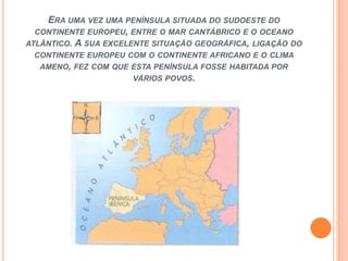 ERA UMA VEZ UMA PENÍNSULA SITUADA DO SUDOESTE DO
CONTINENTE EUROPEU, ENTRE O MAR CANTÁBRICO E O OCEANO
ATLÂNTICO. A SUA EXCELENTE SITUAÇÃO GEOGRÁFICA, LIGAÇÃO DO
CONTINENTE EUROPEU COM O CONTINENTE AFRICANO E O CLIMA
AMENO, FEZ COM QUE ESTA PENÍNSULA FOSSE HABITADA POR
VÁRIOS POVOS.

 