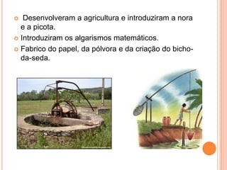 Desenvolveram a agricultura e introduziram a nora
e a picota.
 Introduziram os algarismos matemáticos.
 Fabrico do papel, da pólvora e da criação do bichoda-seda.


 