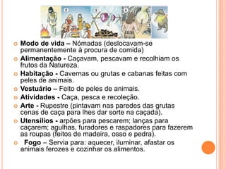 











Modo de vida – Nómadas (deslocavam-se
permanentemente à procura de comida)
Alimentação - Caçavam, pescavam e recolhiam os
frutos da Natureza.
Habitação - Cavernas ou grutas e cabanas feitas com
peles de animais.
Vestuário – Feito de peles de animais.
Atividades - Caça, pesca e recoleção.
Arte - Rupestre (pintavam nas paredes das grutas
cenas de caça para lhes dar sorte na caçada).
Utensílios - arpões para pescarem; lanças para
caçarem; agulhas, furadores e raspadores para fazerem
as roupas (feitos de madeira, osso e pedra).
Fogo – Servia para: aquecer, iluminar, afastar os
animais ferozes e cozinhar os alimentos.

 