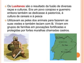 Os Lusitanos são o resultado da fusão de diversas
raças e culturas. Era um povo corajoso e guerreiro
embora também se dedicasse à pastorícia, à
cultura de cereais e à pesca
 Utilizavam as peles dos animais para fazerem as
suas vestes e também teciam com lã. Viviam em
grupos de famílias em povoações fortificadas e
protegidas por fortes muralhas chamadas castros.


 