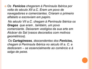 Os  Fenícios chegaram á Península Ibérica por volta do século XII a.C. Eram um povo de navegadores e comerciantes. Criaram o primeiro alfabeto e escreviam em papiro.    No século VII a.C. chegam à Península Ibérica os Gregos que eram , também, um povo comerciante. Deixaram vestígios da sua arte em Alcácer do Sal (vasos decorados com motivos geométricos).    Os Cartagineses, descendentes dos Fenícios,     chegam á Península Ibérica no século III a. C. e dedicaram – se essencialmente ao comércio e á salga de peixe.