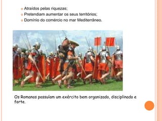 Atraídos pelas riquezas;Pretendiam aumentar os seus territórios;Domínio do comércio no mar Mediterrâneo.Os Romanos possuíam um exército bem organizado, disciplinado e forte.
