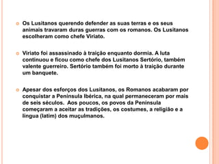 Os Lusitanos querendo defender as suas terras e os seus animais travaram duras guerras com os romanos. Os Lusitanos escolheram como chefe Viriato.Viriato foi assassinado à traição enquanto dormia. A luta continuou e ficou como chefe dos Lusitanos Sertório, também valente guerreiro. Sertório também foi morto à traição durante um banquete.Apesar dos esforços dos Lusitanos, os Romanos acabaram por conquistar a Península Ibérica, na qual permaneceram por mais de seis séculos.  Aos poucos, os povos da Península começaram a aceitar as tradições, os costumes, a religião e a língua (latim) dos muçulmanos.
