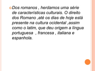 Dos romanos , herdamos uma série de características culturais. O direito dos Romano ,até os dias de hoje está presente na cultura ocidental ,assim como o latim, que deu origem a língua portuguesa  , francesa , italiana e espanhola. Existem numerosos vestígios dos tempos dos romanos na Península Ibérica: templos, estradas, pontes, aquedutos…