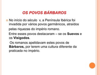Os suevosVieram do Norte da Europa e invadiram a Península Ibérica, onde estabeleceram movas regras. Foram depois conquistados pelos Visigodos, um povo mais forte do que eles e que estabeleceu o seu domínio por todo o território da Península.