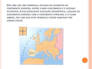 Era uma vez uma península situada do sudoeste do continente europeu, entre o mar cantábrico e o oceano atlântico. A sua excelente situação geográfica, ligação do continente europeu com o continente africano, e o clima ameno, fez com que esta península fosse habitada por vários povos.
