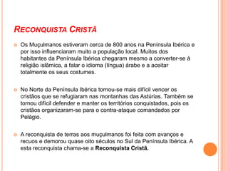 Reinos CristãosA partir do pequeno território, que Pelágio designou como Reino das Astúrias, os cristãos alojados nas serranias do Norte e Noroeste da península, foram gradativamente formando novos reinos, que se estenderam para o Sul. Surgiram os reinos de Castela, Navarra, Aragão e Leão (de onde derivou mais tarde o Condado Portucalense e, subsequentemente, Portugal).