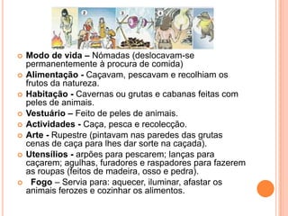 Modo de vida – Nómadas (deslocavam-se permanentemente à procura de comida)Alimentação - Caçavam, pescavam e recolhiam os frutos da natureza.Habitação - Cavernas ou grutas e cabanas feitas com peles de animais.Vestuário – Feito de peles de animais.Actividades - Caça, pesca e recolecção.Arte - Rupestre (pintavam nas paredes das grutas cenas de caça para lhes dar sorte na caçada).Utensílios - arpões para pescarem; lanças para caçarem; agulhas, furadores e raspadores para fazerem as roupas (feitos de madeira, osso e pedra).Fogo – Servia para: aquecer, iluminar, afastar os animais ferozes e cozinhar os alimentos.