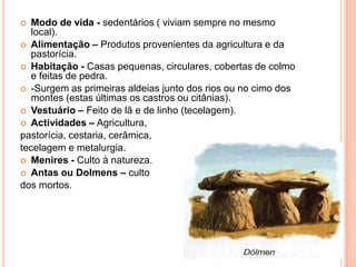 Modo de vida - sedentários ( viviam sempre no mesmo local).Alimentação – Produtos provenientes da agricultura e da pastorícia.Habitação - Casas pequenas, circulares, cobertas de colmo e feitas de pedra.-Surgem as primeiras aldeias junto dos rios ou no cimo dos montes (estas últimas os castros ou citânias).Vestuário – Feito de lã e de linho (tecelagem).Actividades – Agricultura, pastorícia, cestaria, cerâmica, tecelagem e metalurgia.Menires - Culto à natureza.Antas ou Dolmens –culto dos mortos.