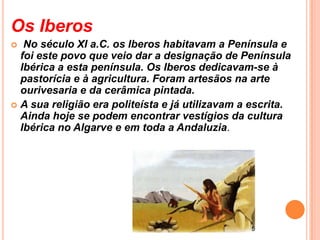 Os Iberos  No século XI a.C. os Iberos habitavam a Península e foi este povo que veio dar a designação de Península Ibérica a esta península. Os Iberos dedicavam-se à pastorícia e à agricultura. Foram artesãos na arte ourivesaria e da cerâmica pintada. A sua religião era politeísta e já utilizavam a escrita. Ainda hoje se podem encontrar vestígios da cultura Ibérica no Algarve e em toda a Andaluzia.  