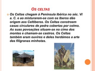 Os celtasOs Celtas chegam à Península Ibérica no séc. VI a. C. e ao misturarem-se com os Iberos dão origem aos Celtiberos. Os Celtas constroem casas circulares de pedra cobertas por colmo. As suas povoações situam-se no cimo dos montes e chamam-se castros. Os Celtas também eram ouvires e deles herdámos a arte das filigranas minhotas.