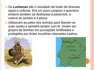 Os Lusitanos são o resultado da fusão de diversas raças e culturas. Era um povo corajoso e guerreiro embora também se dedicasse à pastorícia, à cultura de cereais e àpescaUtilizavam as peles dos animais para fizeram as suas vestes e também teciam com lã. Viviam em grupos de famílias em povoações fortificadas e protegidas por fortes muralhas chamadas castros.