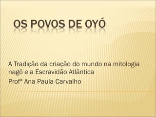 A Tradição da criação do mundo na mitologia nagô e a Escravidão Atlântica Profª Ana Paula Carvalho 