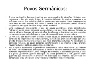 Povos Germânicos:
• A crise do Império Romano imprimiu um novo quadro de situações históricas que
marcaram o fim da Idade Antiga. A insustentabilidade do regime escravista e o
enfraquecimento dos exércitos abriram portas para que outros povos integrassem o
decadente mundo romano. Foi nesse contexto que os chamados povos bárbaros
surgiram na passagem da Idade Antiga para a Medieval.
• Uma curiosidade interessante é que os povos germânicos eram considerados
"bárbaros" pelos povos romanos, nomenclatura essa que ficou bastante famosa. A
palavra bárbaro, do grego bárbaroi, significa literalmente: estrangeiros, ou seja, que não
comunicam-se por meio da língua grega e não compartilham a mesma cultura.
• Os romanos, por desprezarem a cultura desses povos, os chamavam de bárbaros. Ao
contrário do julgamento da cultura romana, os bárbaros eram constituídos por uma
grande diversidade de povos dotados dos mais diferentes costumes. Ao invadirem os
domínios romanos, os povos bárbaros transformaram e, ao mesmo tempo, criaram
novas instituições políticas, econômicas e culturais.
• Sob o aspecto econômico, os germânicos adotavam as trocas naturais e o uso coletivo
da terra. Tal característica enfraqueceu as intensas relações comerciais desenvolvidas
durante o Império Romano. Com a retração do comércio, as atividades agrícolas, a caça
e a pesca ganhavam grande destaque. As terras pertenciam a um grande chefe
guerreiro que coordenava o processo de exploração das mesmas. Tal processo de
apropriação criou uma classe camponesa dependente de tais proprietários.
 