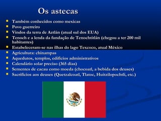 Os astecasOs astecas
 Também conhecidos como mexicasTambém conhecidos como mexicas
 Povo guerreiroPovo guerreiro
 Vindos da terra de Aztlán (atual sul dos EUA)Vindos da terra de Aztlán (atual sul dos EUA)
 Tenoch e a lenda da fundação de Tenochtitlán (chegou a ter 200 milTenoch e a lenda da fundação de Tenochtitlán (chegou a ter 200 mil
habitantes)habitantes)
 Estabeleceram-se nas ilhas do lago Texcoco, atual MéxicoEstabeleceram-se nas ilhas do lago Texcoco, atual México
 Agricultura: chinampasAgricultura: chinampas
 Aquedutos, templos, edifícios administrativosAquedutos, templos, edifícios administrativos
 Calendário solar preciso (365 dias)Calendário solar preciso (365 dias)
 Sementes de cacau como moeda (chocoatl, a bebida dos deuses)Sementes de cacau como moeda (chocoatl, a bebida dos deuses)
 Sacrifícios aos deuses (Quetzalcoatl, Tlatoc, Huitzilopochtli, etc.)Sacrifícios aos deuses (Quetzalcoatl, Tlatoc, Huitzilopochtli, etc.)
 