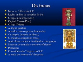 Os incasOs incas
 Incas, os “filhos do Sol”Incas, os “filhos do Sol”
 Região andina da América do SulRegião andina da América do Sul
 O sapa-inca (imperador)O sapa-inca (imperador)
 Capital: Cuzco (Peru)Capital: Cuzco (Peru)
 O lago TiticacaO lago Titicaca
 A língua quíchuaA língua quíchua
 Acordos com os povos dominadosAcordos com os povos dominados
 Os quipus (espécie de ábaco)Os quipus (espécie de ábaco)
 O trabalho obrigatório (mita)O trabalho obrigatório (mita)
 Agricultura: andenes, fertilizados com guanoAgricultura: andenes, fertilizados com guano
 Sistemas de estradas e correios eficientesSistemas de estradas e correios eficientes
 PoliteístasPoliteístas
 O sacrifício das “virgens do Sol”O sacrifício das “virgens do Sol”
 A lenda do retorno de ViracochaA lenda do retorno de Viracocha
 