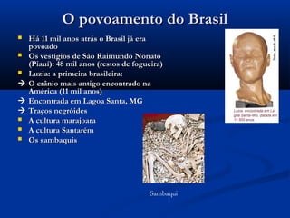 O povoamento do BrasilO povoamento do Brasil
 Há 11 mil anos atrás o Brasil já eraHá 11 mil anos atrás o Brasil já era
povoadopovoado
 Os vestígios de São Raimundo NonatoOs vestígios de São Raimundo Nonato
(Piauí): 48 mil anos (restos de fogueira)(Piauí): 48 mil anos (restos de fogueira)
 Luzia: a primeira brasileira:Luzia: a primeira brasileira:
 O crânio mais antigo encontrado naO crânio mais antigo encontrado na
América (11 mil anos)América (11 mil anos)
 Encontrada em Lagoa Santa, MGEncontrada em Lagoa Santa, MG
 Traços negróidesTraços negróides
 A cultura marajoaraA cultura marajoara
 A cultura SantarémA cultura Santarém
 Os sambaquisOs sambaquis
Sambaqui
 