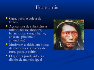 EconomiaEconomia
 Caça, pesca e coleta deCaça, pesca e coleta de
frutosfrutos
 Agricultura de subsistênciaAgricultura de subsistência
(milho, feijão, abóbora,(milho, feijão, abóbora,
batata-doce, cará, inhame,batata-doce, cará, inhame,
abacate, pimenta eabacate, pimenta e
amendoim)amendoim)
 Mudavam a aldeia em buscaMudavam a aldeia em busca
de melhores condições dede melhores condições de
caça, pesca e cultivocaça, pesca e cultivo
 O que era produzido eraO que era produzido era
divido de maneira igualdivido de maneira igual
 
