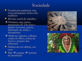 SociedadeSociedade
 Geralmente patriarcal, masGeralmente patriarcal, mas
com participação efetiva dascom participação efetiva das
mulheresmulheres
 Divisão social do trabalho:Divisão social do trabalho:
 Homens: caça, pesca,Homens: caça, pesca,
preparação do solo para opreparação do solo para o
plantio (coivara), guerra,plantio (coivara), guerra,
fabricação de armas efabricação de armas e
ferramentasferramentas
 Mulheres: plantio, colheita,Mulheres: plantio, colheita,
cuidar do filhos, coleta decuidar do filhos, coleta de
frutos e preparo dosfrutos e preparo dos
alimentosalimentos
 Habitavam em aldeias, emHabitavam em aldeias, em
ocasocas
 PajéPajé  caciquecacique  restanterestante
da populaçãoda população
 