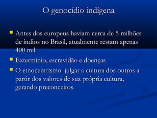 O genocídio indígenaO genocídio indígena
 Antes dos europeus haviam cerca de 5 milhõesAntes dos europeus haviam cerca de 5 milhões
de índios no Brasil, atualmente restam apenasde índios no Brasil, atualmente restam apenas
400 mil400 mil
 Extermínio, escravidão e doençasExtermínio, escravidão e doenças
 O etnocentrismo: julgar a cultura dos outros aO etnocentrismo: julgar a cultura dos outros a
partir dos valores de sua própria cultura,partir dos valores de sua própria cultura,
gerando preconceitos.gerando preconceitos.
 