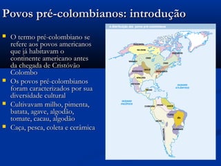 Povos pré-colombianos: introduçãoPovos pré-colombianos: introdução
 O termo pré-colombiano seO termo pré-colombiano se
refere aos povos americanosrefere aos povos americanos
que já habitavam oque já habitavam o
continente americano antescontinente americano antes
da chegada de Cristóvãoda chegada de Cristóvão
ColomboColombo
 Os povos pré-colombianosOs povos pré-colombianos
foram caracterizados por suaforam caracterizados por sua
diversidade culturaldiversidade cultural
 Cultivavam milho, pimenta,Cultivavam milho, pimenta,
batata, agave, algodão,batata, agave, algodão,
tomate, cacau, algodãotomate, cacau, algodão
 Caça, pesca, coleta e cerâmicaCaça, pesca, coleta e cerâmica
 