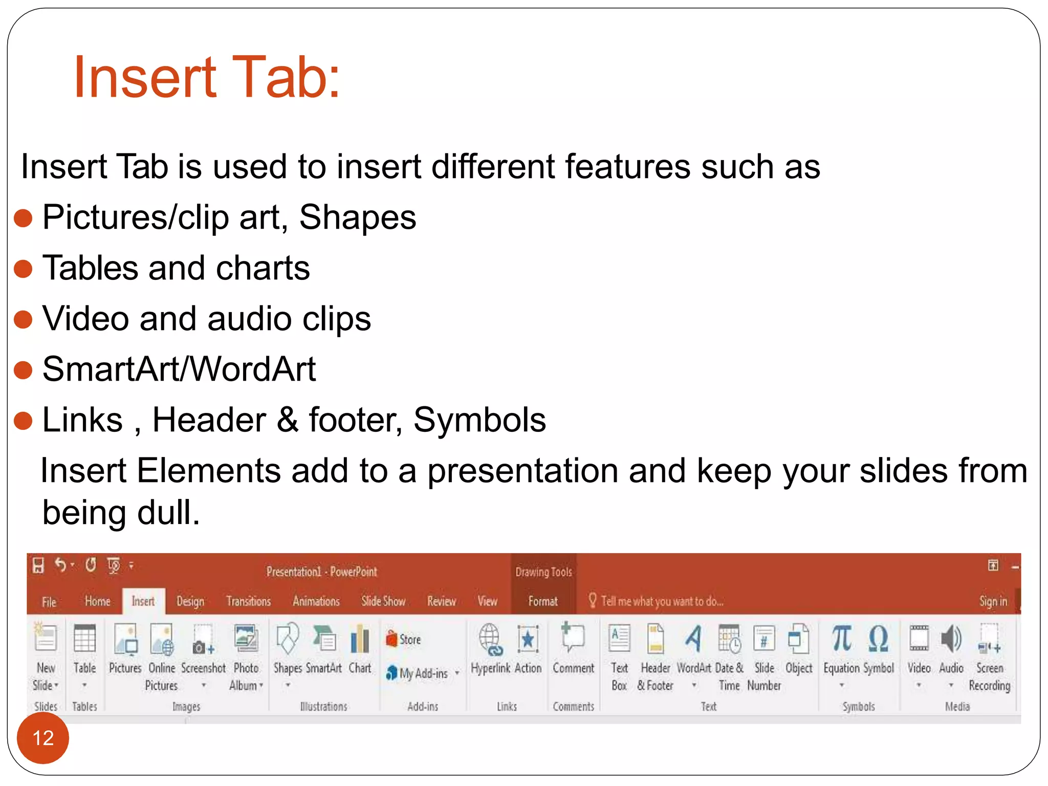 Insert Tab:
Insert Tab is used to insert different features such as
⚫ Pictures/clip art, Shapes
⚫ Tables and charts
⚫ Video and audio clips
⚫ SmartArt/WordArt
⚫ Links , Header & footer, Symbols
Insert Elements add to a presentation and keep your slides from
being dull.
12
 