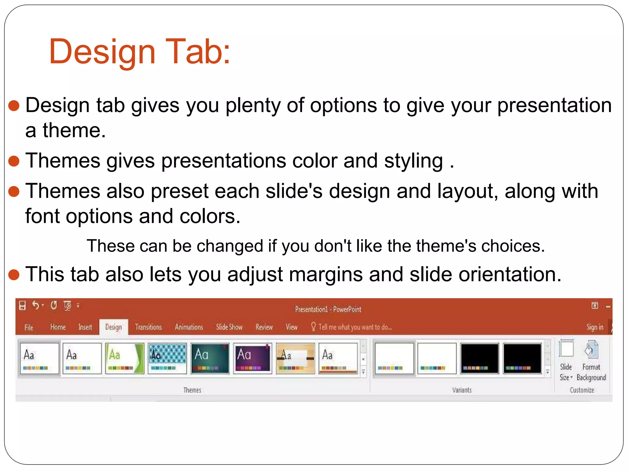 Design Tab:
⚫ Design tab gives you plenty of options to give your presentation
a theme.
⚫ Themes gives presentations color and styling .
⚫ Themes also preset each slide's design and layout, along with
font options and colors.
These can be changed if you don't like the theme's choices.
⚫ This tab also lets you adjust margins and slide orientation.
 