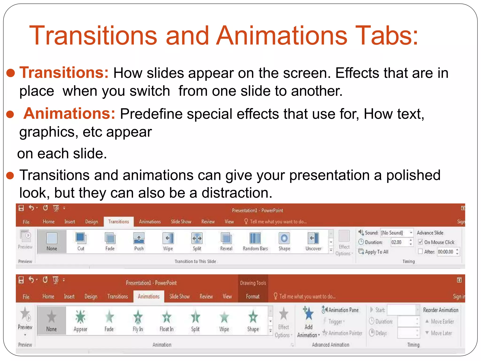 Transitions and Animations Tabs:
⚫ Transitions: How slides appear on the screen. Effects that are in
place when you switch from one slide to another.
⚫ Animations: Predefine special effects that use for, How text,
graphics, etc appear
on each slide.
⚫ Transitions and animations can give your presentation a polished
look, but they can also be a distraction.
 
