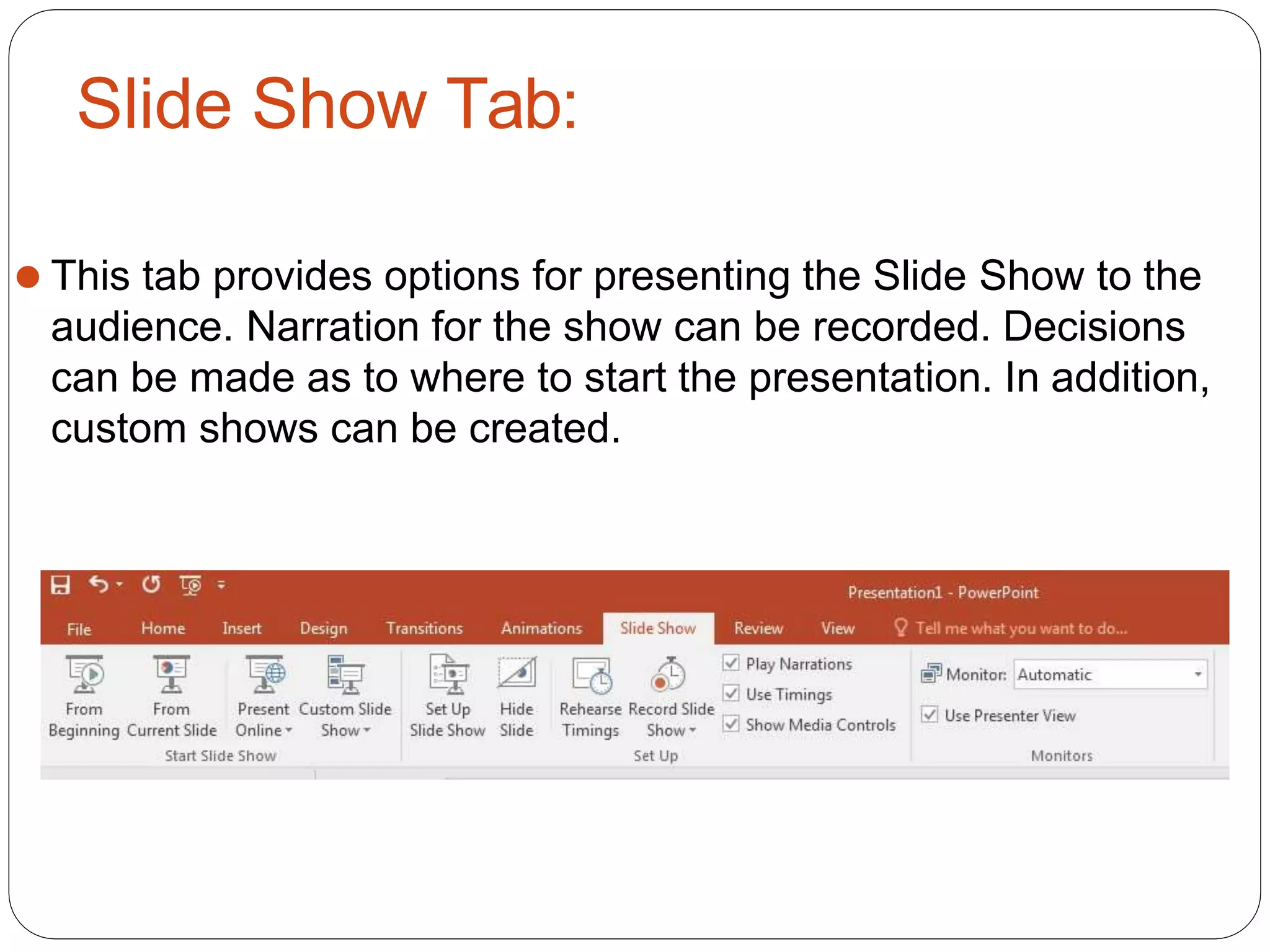 Slide Show Tab:
⚫ This tab provides options for presenting the Slide Show to the
audience. Narration for the show can be recorded. Decisions
can be made as to where to start the presentation. In addition,
custom shows can be created.
 