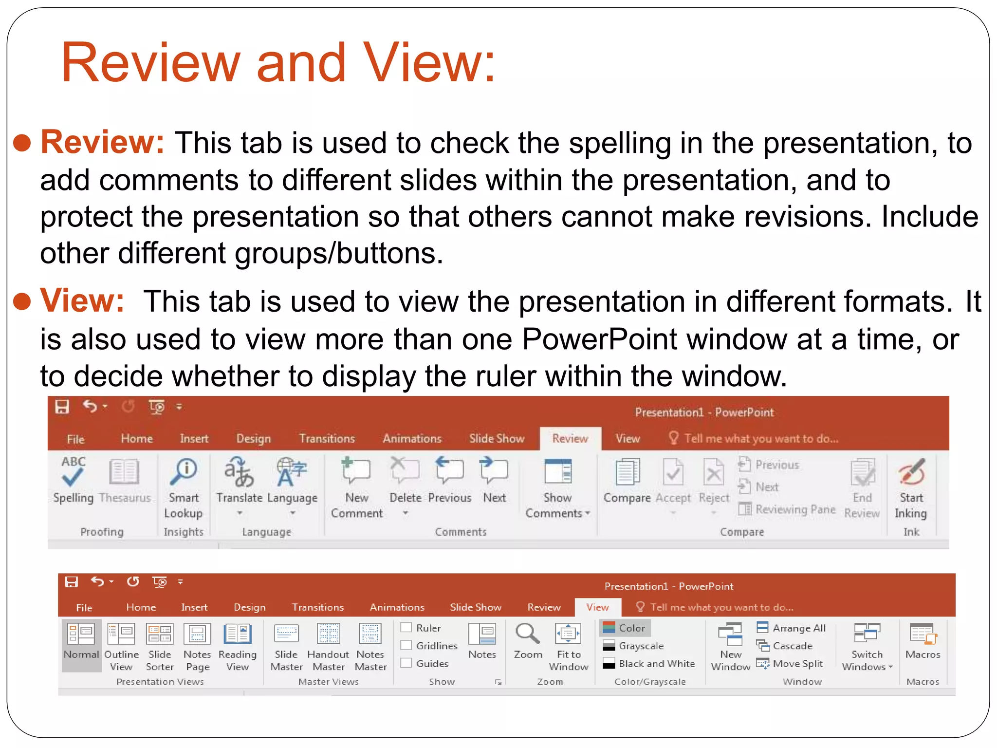 Review and View:
⚫ Review: This tab is used to check the spelling in the presentation, to
add comments to different slides within the presentation, and to
protect the presentation so that others cannot make revisions. Include
other different groups/buttons.
⚫ View: This tab is used to view the presentation in different formats. It
is also used to view more than one PowerPoint window at a time, or
to decide whether to display the ruler within the window.
 