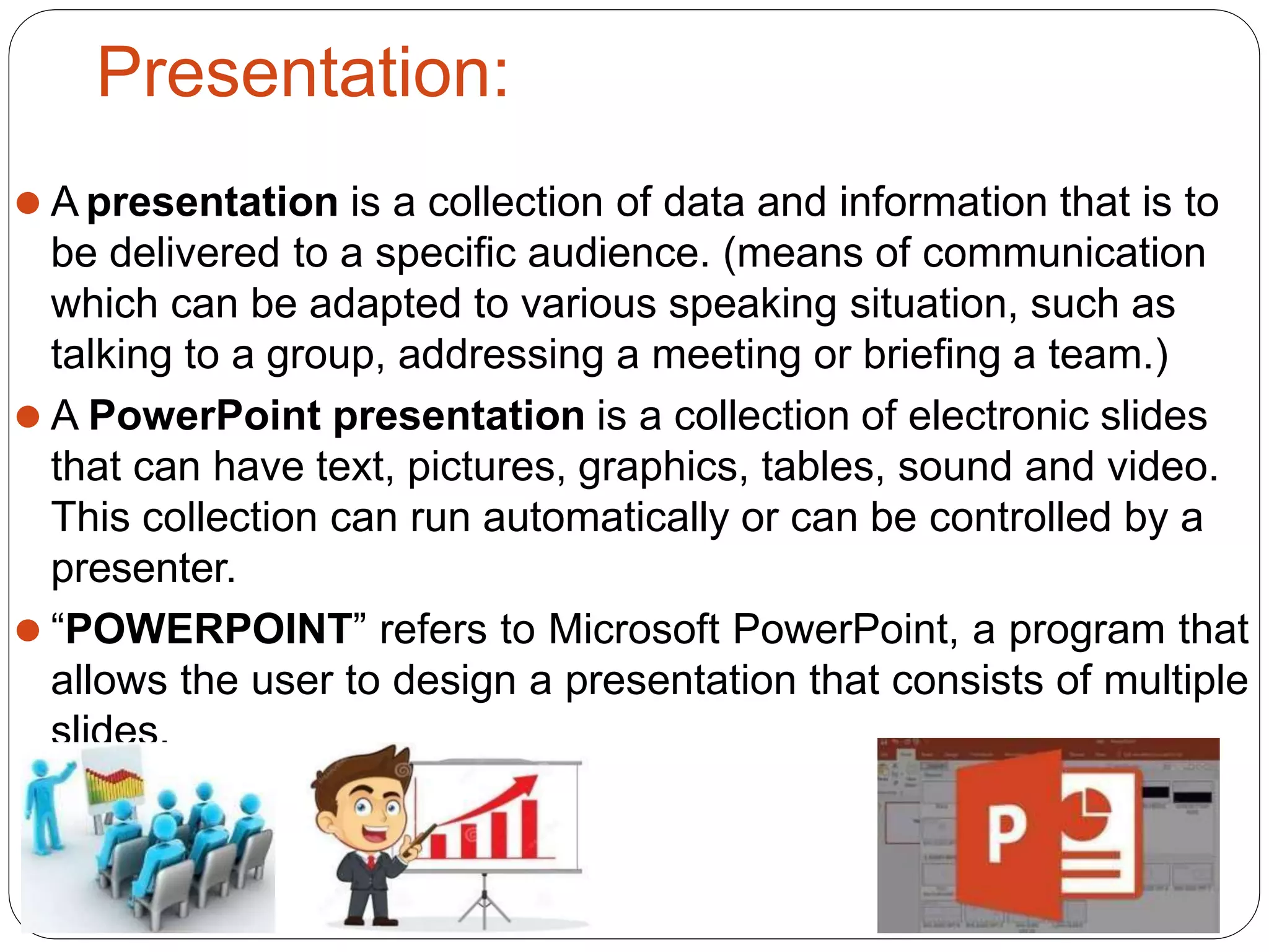 Presentation:
⚫ A presentation is a collection of data and information that is to
be delivered to a specific audience. (means of communication
which can be adapted to various speaking situation, such as
talking to a group, addressing a meeting or briefing a team.)
⚫ A PowerPoint presentation is a collection of electronic slides
that can have text, pictures, graphics, tables, sound and video.
This collection can run automatically or can be controlled by a
presenter.
⚫ “POWERPOINT” refers to Microsoft PowerPoint, a program that
allows the user to design a presentation that consists of multiple
slides.
 