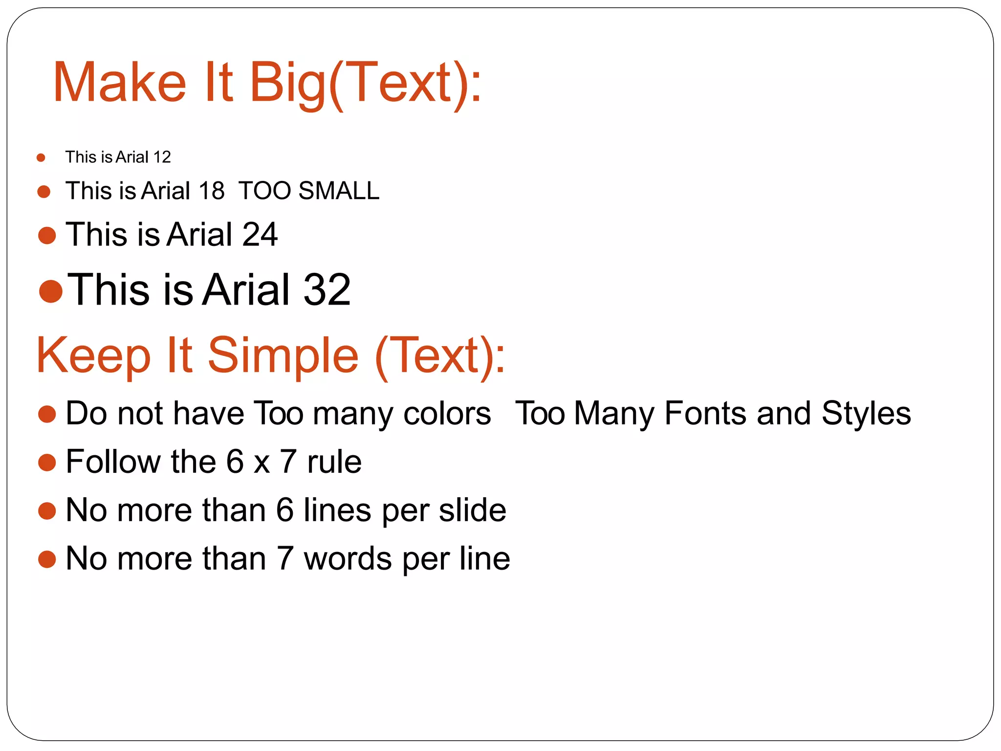 Make It Big(Text):
⚫ This is Arial 12
⚫ This is Arial 18 TOO SMALL
⚫ This is Arial 24
⚫This is Arial 32
Keep It Simple (Text):
⚫ Do not have Too many colors Too Many Fonts and Styles
⚫ Follow the 6 x 7 rule
⚫ No more than 6 lines per slide
⚫ No more than 7 words per line
 