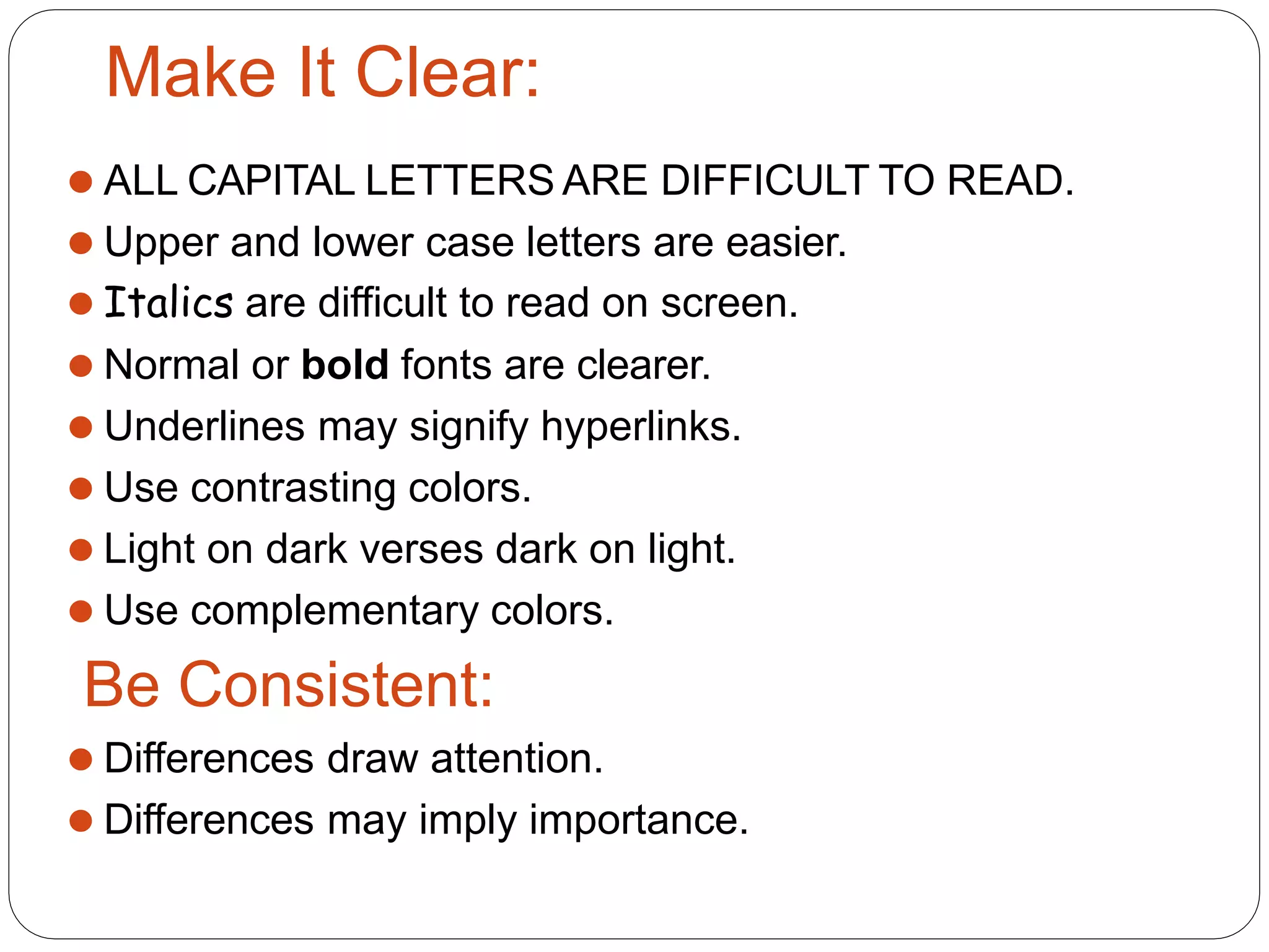 Make It Clear:
⚫ ALL CAPITAL LETTERS ARE DIFFICULT TO READ.
⚫ Upper and lower case letters are easier.
⚫ Italics are difficult to read on screen.
⚫ Normal or bold fonts are clearer.
⚫ Underlines may signify hyperlinks.
⚫ Use contrasting colors.
⚫ Light on dark verses dark on light.
⚫ Use complementary colors.
Be Consistent:
⚫ Differences draw attention.
⚫ Differences may imply importance.
 