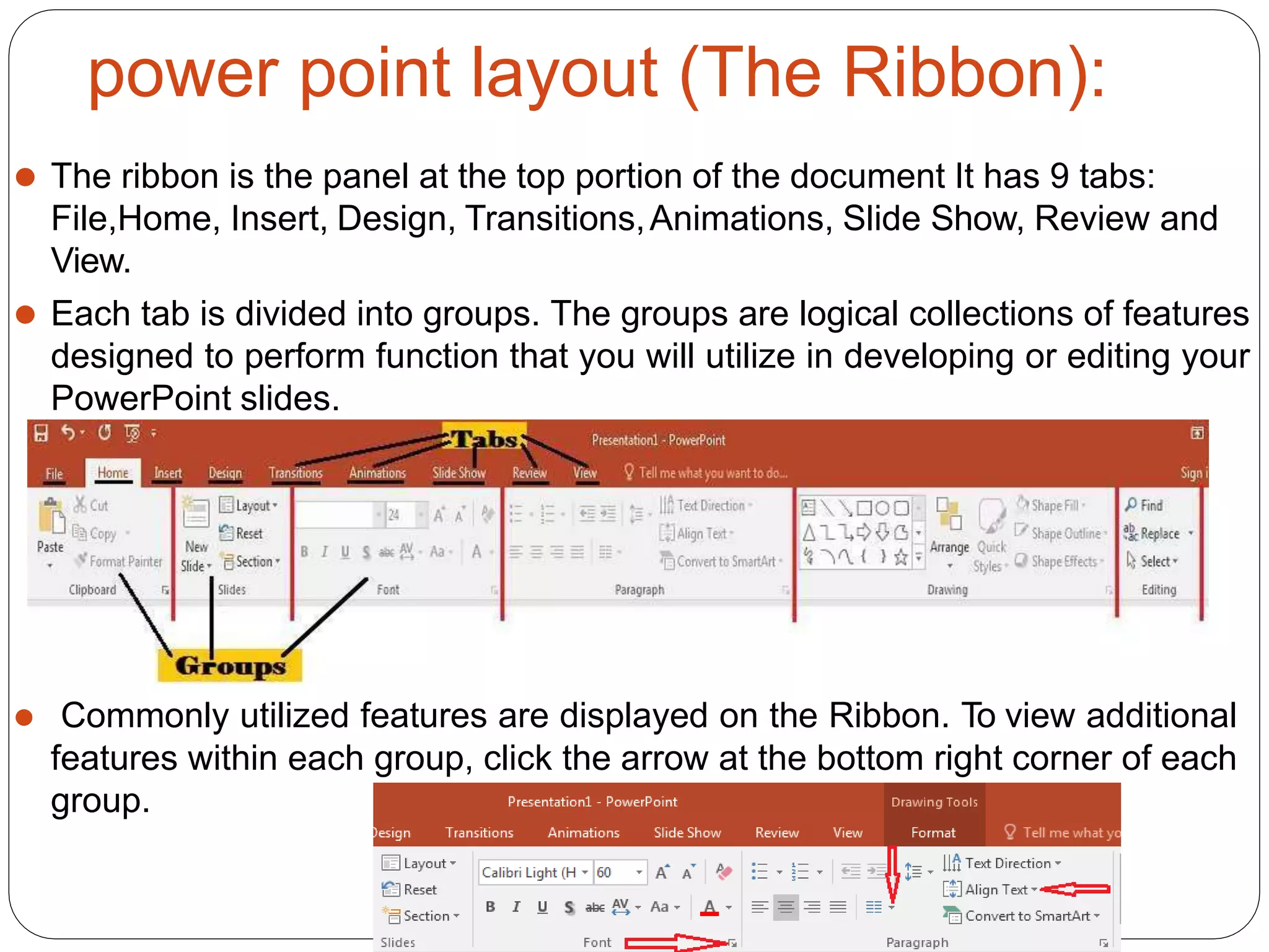 power point layout (The Ribbon):
⚫ The ribbon is the panel at the top portion of the document It has 9 tabs:
File,Home, Insert, Design, Transitions,Animations, Slide Show, Review and
View.
⚫ Each tab is divided into groups. The groups are logical collections of features
designed to perform function that you will utilize in developing or editing your
PowerPoint slides.
⚫ Commonly utilized features are displayed on the Ribbon. To view additional
features within each group, click the arrow at the bottom right corner of each
group.
 