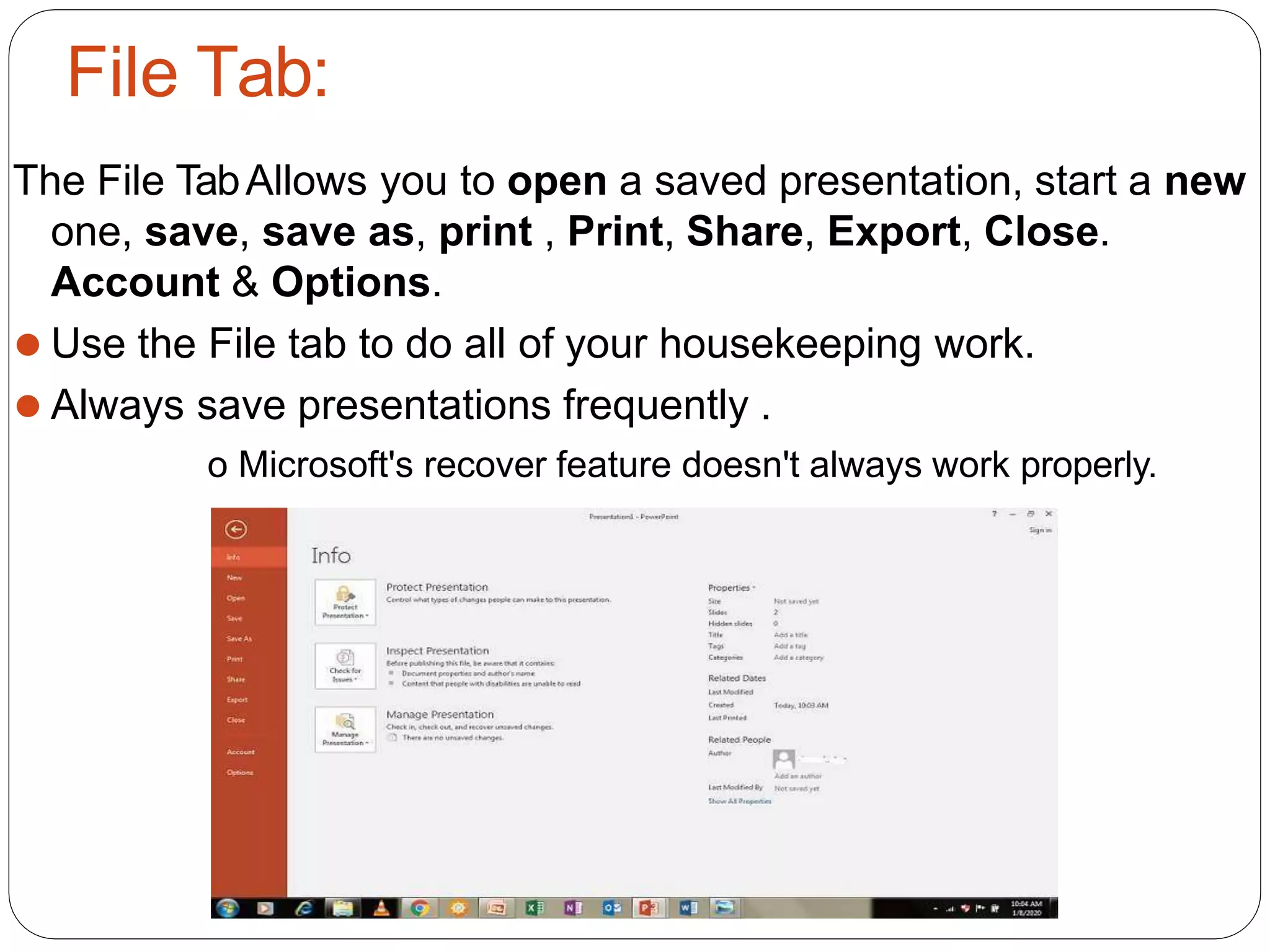 File Tab:
The File TabAllows you to open a saved presentation, start a new
one, save, save as, print , Print, Share, Export, Close.
Account & Options.
⚫ Use the File tab to do all of your housekeeping work.
⚫ Always save presentations frequently .
o Microsoft's recover feature doesn't always work properly.
 