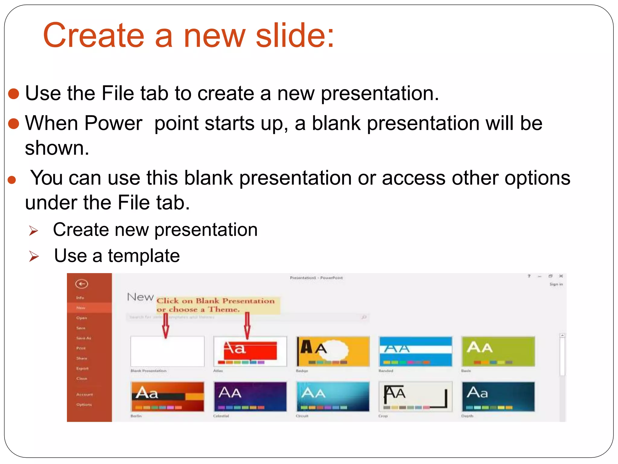 Create a new slide:
⚫ Use the File tab to create a new presentation.
⚫ When Power point starts up, a blank presentation will be
shown.
⚫ You can use this blank presentation or access other options
under the File tab.
 Create new presentation
 Use a template
 