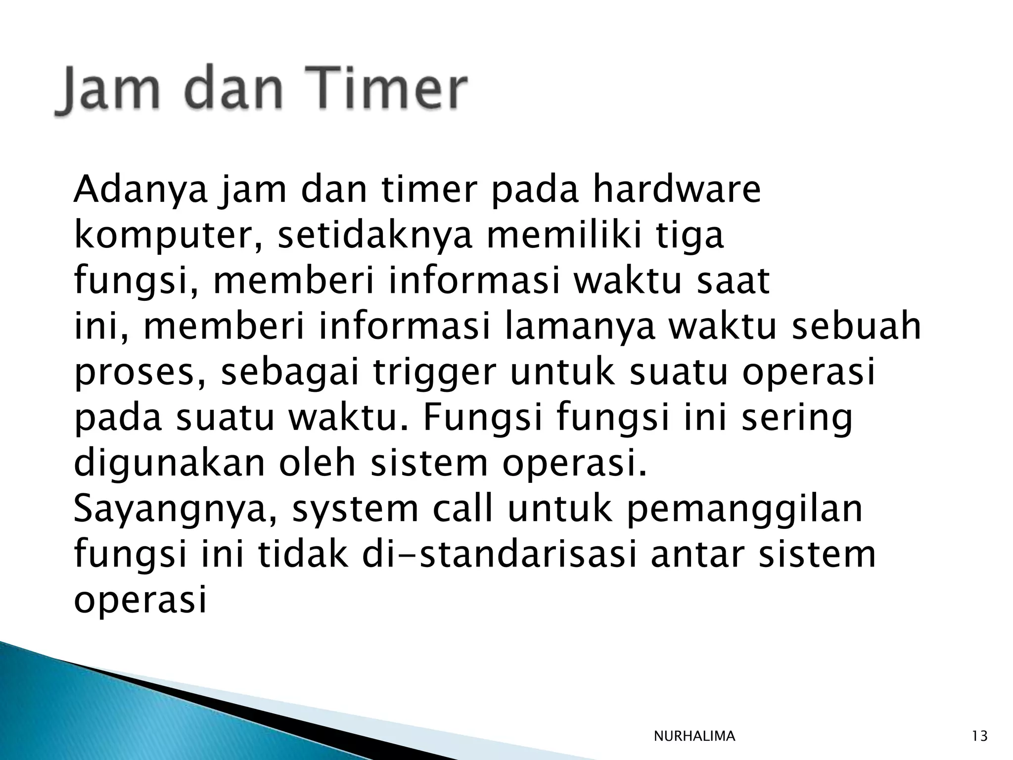 Adanya jam dan timer pada hardware
komputer, setidaknya memiliki tiga
fungsi, memberi informasi waktu saat
ini, memberi informasi lamanya waktu sebuah
proses, sebagai trigger untuk suatu operasi
pada suatu waktu. Fungsi fungsi ini sering
digunakan oleh sistem operasi.
Sayangnya, system call untuk pemanggilan
fungsi ini tidak di-standarisasi antar sistem
operasi


                              NURHALIMA         13
 