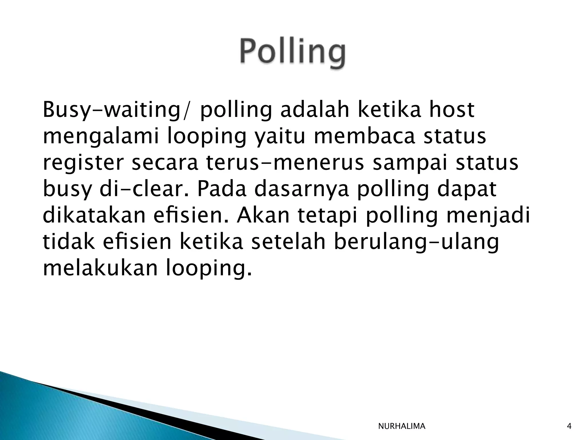 Busy-waiting/ polling adalah ketika host
mengalami looping yaitu membaca status
register secara terus-menerus sampai status
busy di-clear. Pada dasarnya polling dapat
dikatakan eﬁsien. Akan tetapi polling menjadi
tidak eﬁsien ketika setelah berulang-ulang
melakukan looping.




                              NURHALIMA         4
 