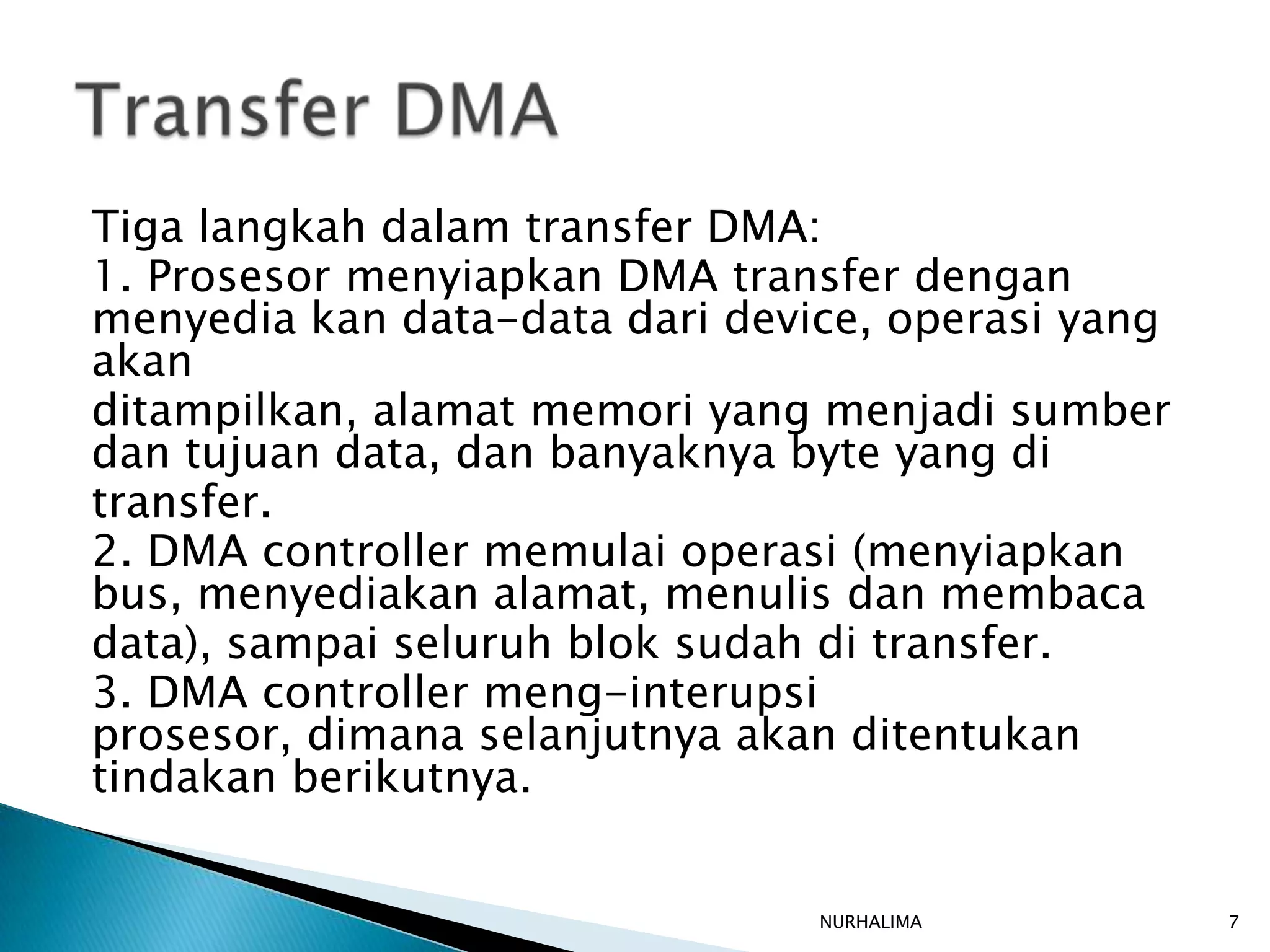 Tiga langkah dalam transfer DMA:
1. Prosesor menyiapkan DMA transfer dengan
menyedia kan data-data dari device, operasi yang
akan
ditampilkan, alamat memori yang menjadi sumber
dan tujuan data, dan banyaknya byte yang di
transfer.
2. DMA controller memulai operasi (menyiapkan
bus, menyediakan alamat, menulis dan membaca
data), sampai seluruh blok sudah di transfer.
3. DMA controller meng-interupsi
prosesor, dimana selanjutnya akan ditentukan
tindakan berikutnya.


                                NURHALIMA          7
 