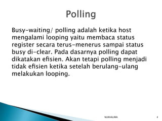 Busy-waiting/ polling adalah ketika host
mengalami looping yaitu membaca status
register secara terus-menerus sampai status
busy di-clear. Pada dasarnya polling dapat
dikatakan eﬁsien. Akan tetapi polling menjadi
tidak eﬁsien ketika setelah berulang-ulang
melakukan looping.




                              NURHALIMA         4
 