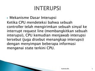  Mekanisme Dasar Interupsi
Ketika CPU mendeteksi bahwa sebuah
controller telah mengirimkan sebuah sinyal ke
interrupt request line (membangkitkan sebuah
interupsi), CPU kemudian menjawab interupsi
tersebut (juga disebut menangkap interupsi)
dengan menyimpan beberapa informasi
mengenai state terkini CPU.




                              NURHALIMA         5
 