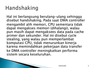 Hal ini berlangsung berulang-ulang sehingga
disebut handshaking. Pada saat DMA controller
mengambil alih memori, CPU sementara tidak
dapat mengakses memori (dihalangi), walau
pun masih dapat mengaksees data pada cache
primer dan sekunder. Hal ini disebut cycle
stealing, yang walau pun memperlambat
komputasi CPU, tidak menurunkan kinerja
karena memindahkan pekerjaan data transfer
ke DMA controller meningkatkan performa
sistem secara keseluruhan.


                             NURHALIMA          8
 