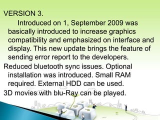 VERSION 3.
Introduced on 1, September 2009 was
basically introduced to increase graphics
compatibility and emphasized on interface and
display. This new update brings the feature of
sending error report to the developers.
Reduced bluetooth sync issues. Optional
installation was introduced. Small RAM
required. External HDD can be used.
3D movies with blu-Ray can be played.
 