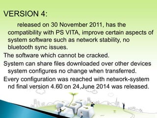 VERSION 4:
released on 30 November 2011, has the
compatibility with PS VITA, improve certain aspects of
system software such as network stability, no
bluetooth sync issues.
The software which cannot be cracked.
System can share files downloaded over other devices
system configures no change when transferred.
Every configuration was reached with network-system
nd final version 4.60 on 24,June 2014 was released.
 