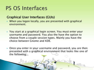 Graphical User Interfaces (GUIs)
 When you logon locally, you are presented with graphical
environment.
 You start at a graphical login screen. You must enter your
username and password. You also the have the option to
choose from a couple session types. Mainly you have the
choice between Gnome and KDE.
 Once you enter in your username and password, you are then
presented with a graphical environment that looks like one of
the following...
 