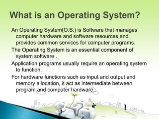 An Operating System(O.S.) is Software that manages
computer hardware and software resources and
provides common services for computer programs.
The Operating System is an essential component of
system software .
Application programs usually require an operating system
to function.
For hardware functions such as input and output and
memory allocation, it act as intermediate between
program and computer hardware.
 