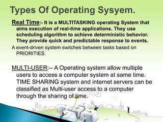Real Time:- It is a MULTITASKING operating System that
aims execution of real-time applications. They use
scheduling algorithm to achieve deterministic behavior.
They provide quick and predictable response to events.
A event-driven system switches between tasks based on
PRIORITIES.
MULTI-USER:-- A Operating system allow multiple
users to access a computer system at same time.
TIME SHARING system and internet servers can be
classified as Multi-user access to a computer
through the sharing of time.
 