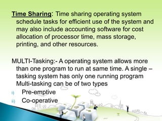 Time Sharing: Time sharing operating system
schedule tasks for efficient use of the system and
may also include accounting software for cost
allocation of processor time, mass storage,
printing, and other resources.
MULTI-Tasking:- A operating system allows more
than one program to run at same time. A single –
tasking system has only one running program
Multi-tasking can be of two types
i) Pre-emptive
ii) Co-operative
 