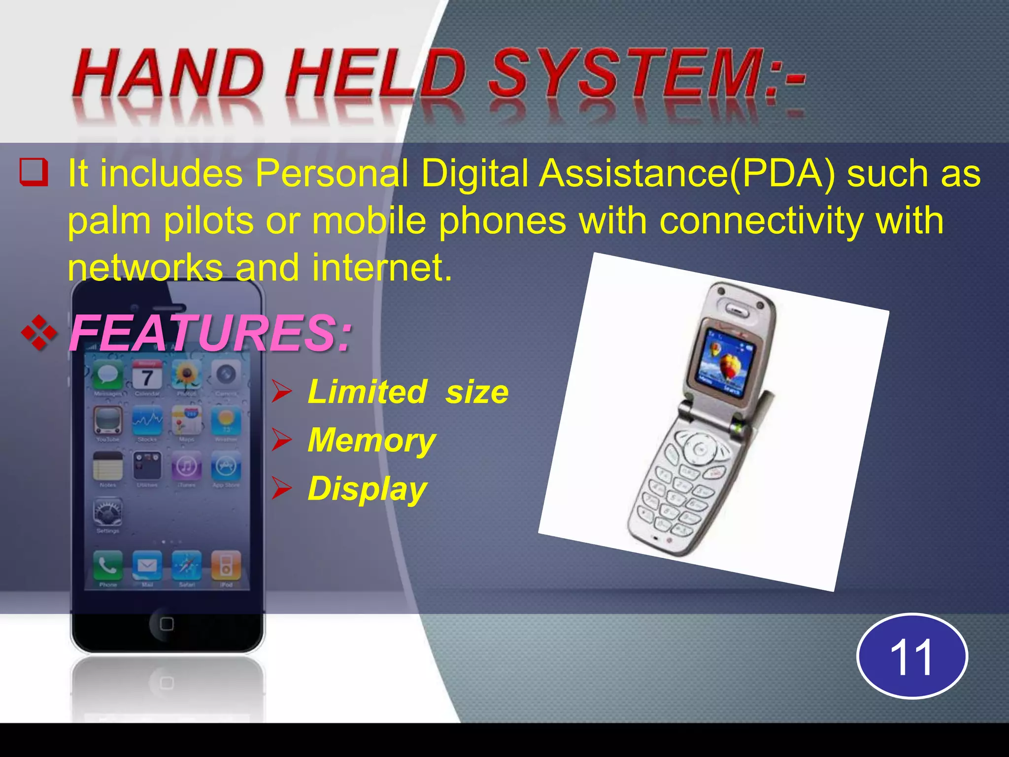  It includes Personal Digital Assistance(PDA) such as
palm pilots or mobile phones with connectivity with
networks and internet.
FEATURES:
Limited size
Memory
Display
11